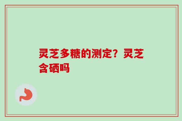 灵芝多糖的测定?灵芝含硒吗 灵芝多糖的测定?灵芝含硒吗