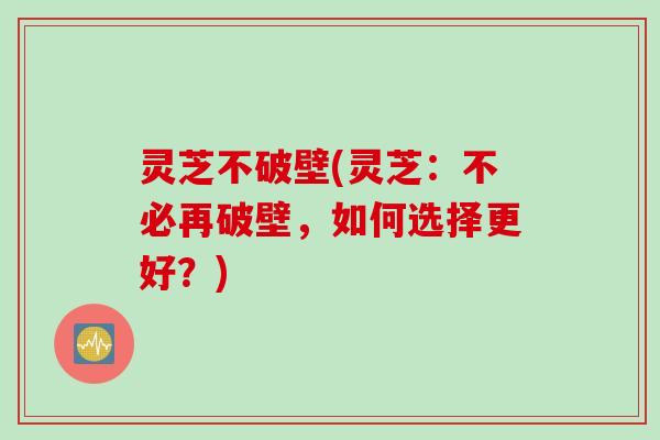 灵芝不破壁(灵芝:不必再破壁,如何选择更好?)