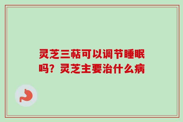 灵芝三萜可以调节睡眠吗?灵芝主要治什么病