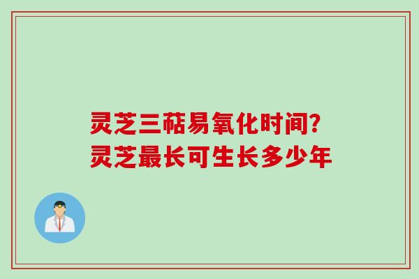 灵芝三萜易氧化时间?灵芝最长可生长多少年