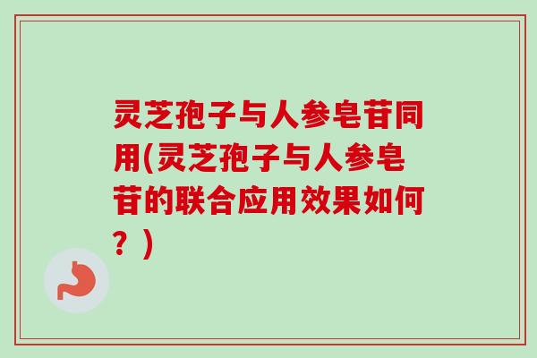 灵芝孢子与人参皂苷同用(灵芝孢子与人参皂苷的联合应用效果如何?)