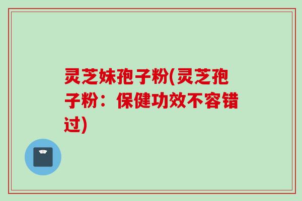 灵芝妹孢子粉(灵芝孢子粉:保健功效不容错过)