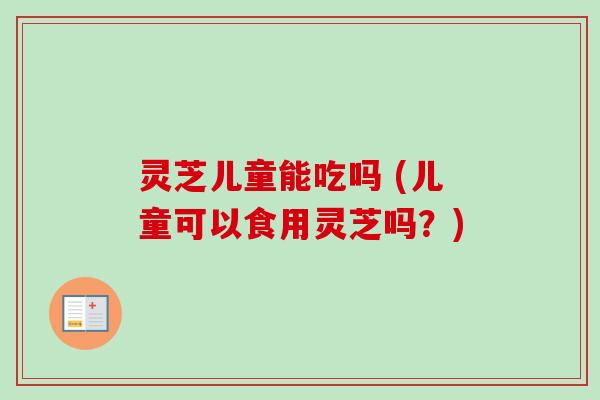 灵芝儿童能吃吗 (儿童可以食用灵芝吗?)