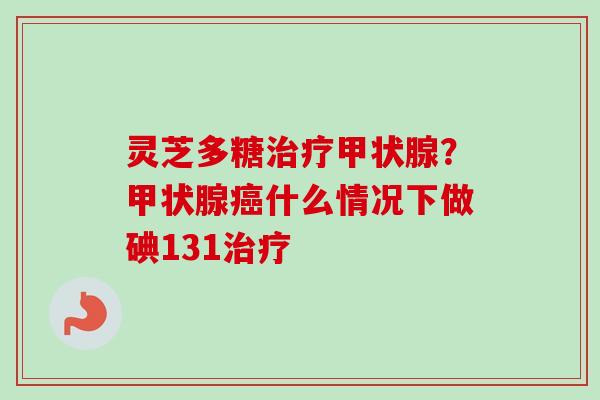 灵芝多糖治疗甲状腺？甲状腺癌什么情况下做碘131治疗