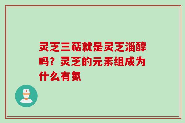 灵芝三萜就是灵芝淄醇吗?灵芝的元素组成为什么有氮