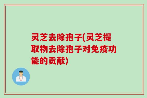 灵芝去除孢子(灵芝提取物去除孢子对免疫功能的贡献)