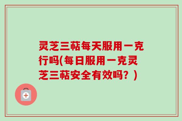灵芝三萜每天服用一克行吗(每日服用一克灵芝三萜安全有效吗?)