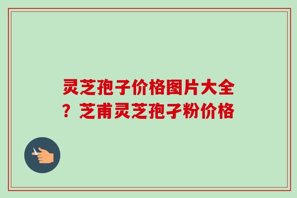 灵芝孢子价格图片大全?芝甫灵芝孢孑粉价格