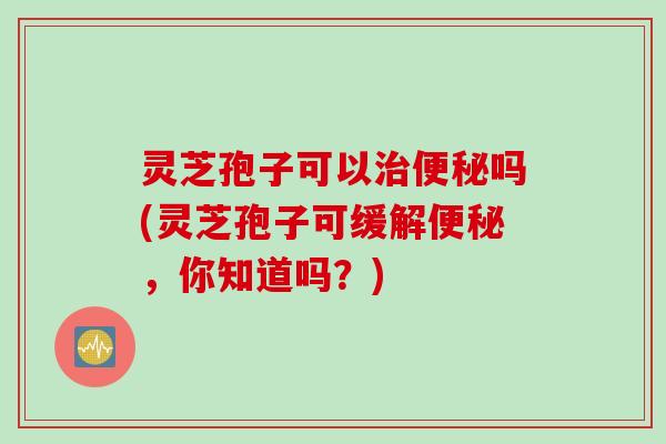 灵芝孢子可以治便秘吗(灵芝孢子可缓解便秘，你知道吗？)