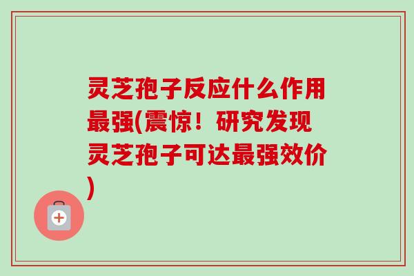 灵芝孢子反应什么作用最强(震惊!研究发现灵芝孢子可达最强效价)