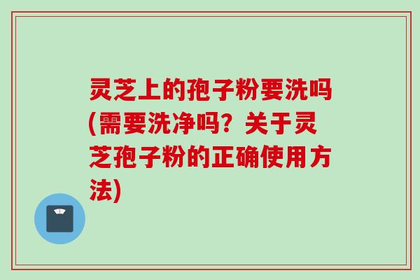 灵芝上的孢子粉要洗吗(需要洗净吗？关于灵芝孢子粉的正确使用方法)