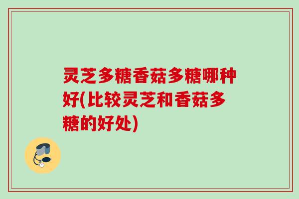 灵芝多糖香菇多糖哪种好(比较灵芝和香菇多糖的好处)