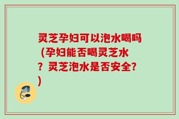 灵芝孕妇可以泡水喝吗 (孕妇能否喝灵芝水？灵芝泡水是否安全？)
