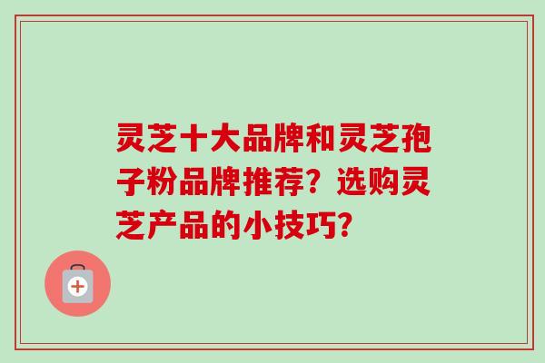 灵芝十大品牌和灵芝孢子粉品牌推荐？选购灵芝产品的小技巧？