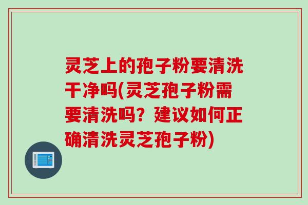 灵芝上的孢子粉要清洗干净吗(灵芝孢子粉需要清洗吗？建议如何正确清洗灵芝孢子粉)