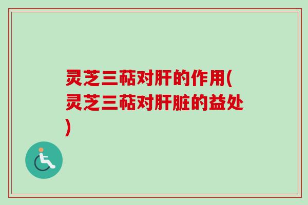灵芝三萜对肝的作用(灵芝三萜对肝脏的益处)