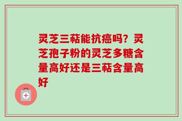 灵芝三萜能抗癌吗？灵芝孢子粉的灵芝多糖含量高好还是三萜含量高好