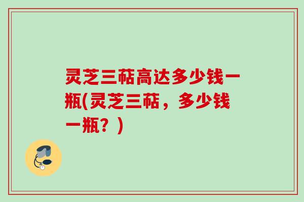 灵芝三萜高达多少钱一瓶(灵芝三萜，多少钱一瓶？)