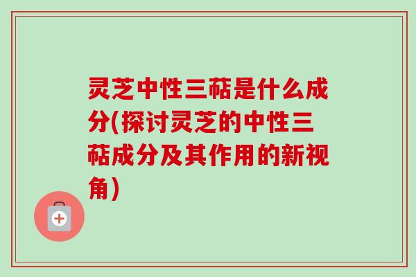 灵芝中性三萜是什么成分(探讨灵芝的中性三萜成分及其作用的新视角)
