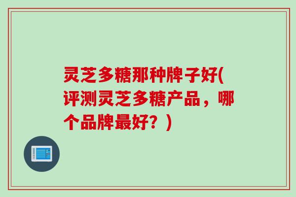 灵芝多糖那种牌子好(评测灵芝多糖产品,哪个品牌好?) 灵芝多糖那种牌子好(评测灵芝多糖产品,哪个品牌好?)