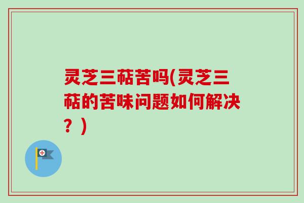 灵芝三萜苦吗(灵芝三萜的苦味问题如何解决？)