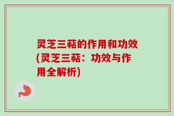 灵芝三萜的作用和功效(灵芝三萜:功效与作用全解析) 灵芝三萜的作用和功效(灵芝三萜:功效与作用全解析)