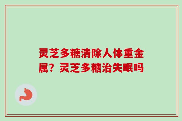 灵芝多糖清除人体重金属?灵芝多糖吗 灵芝多糖清除人体重金属?灵芝多糖吗