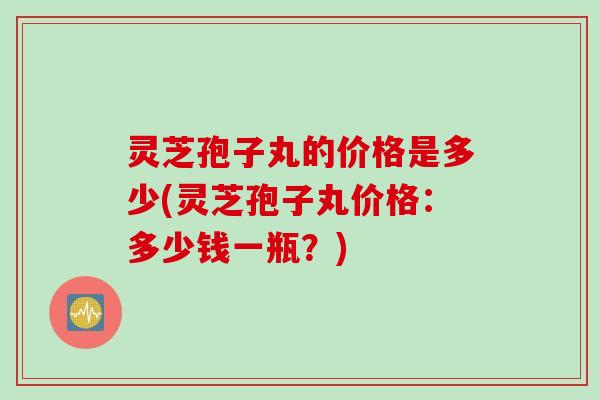 灵芝孢子丸的价格是多少(灵芝孢子丸价格:多少钱一瓶?)