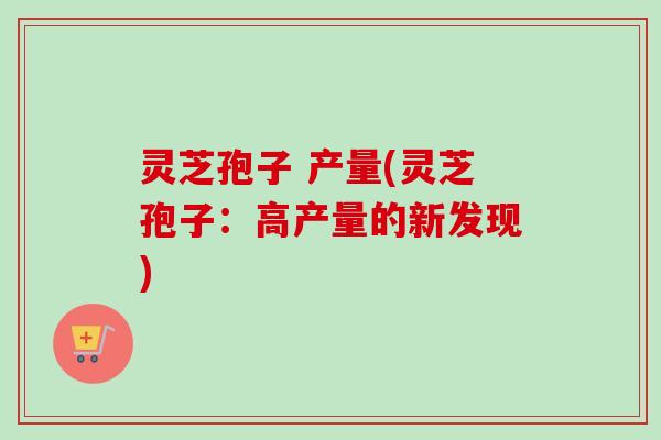 灵芝孢子 产量(灵芝孢子：高产量的新发现)