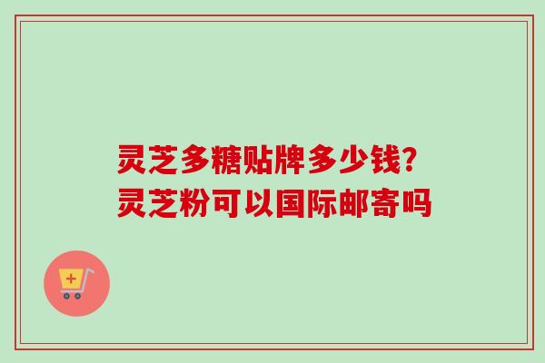 灵芝多糖贴牌多少钱？灵芝粉可以国际邮寄吗