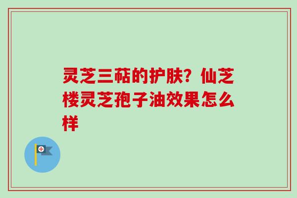 灵芝三萜的护肤？仙芝楼灵芝孢子油效果怎么样