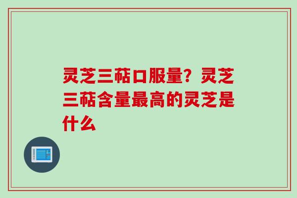 灵芝三萜口服量?灵芝三萜含量最高的灵芝是什么
