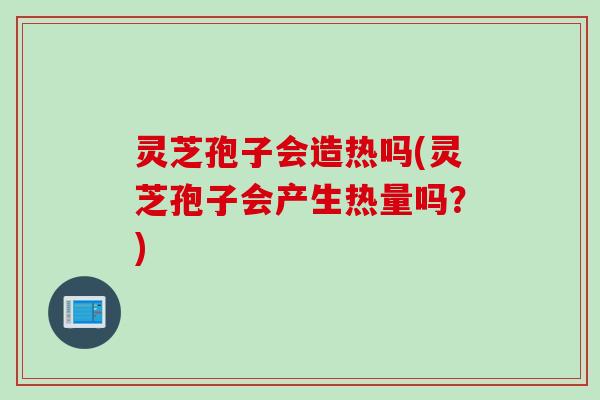 灵芝孢子会造热吗(灵芝孢子会产生热量吗？)