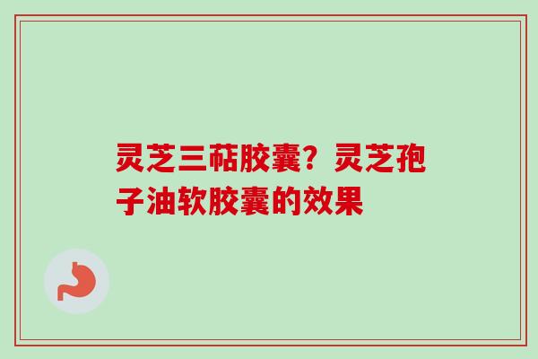 灵芝三萜胶囊?灵芝孢子油软胶囊的效果