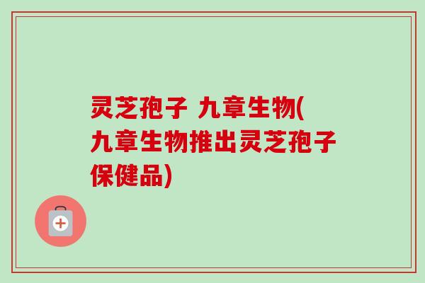 灵芝孢子 九章生物(九章生物推出灵芝孢子保健品)