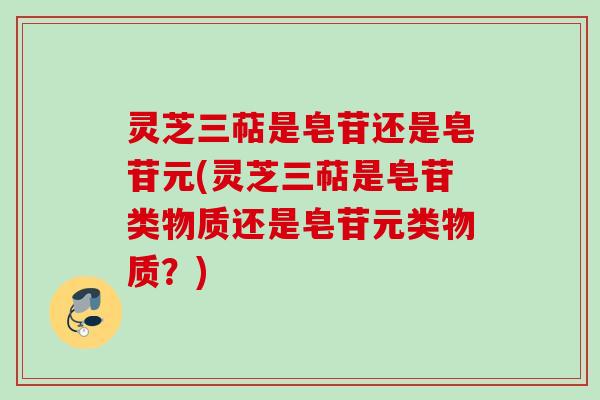 灵芝三萜是皂苷还是皂苷元(灵芝三萜是皂苷类物质还是皂苷元类物质？)