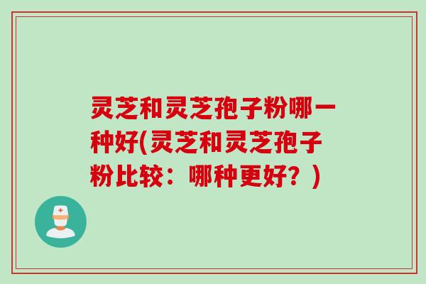 灵芝和灵芝孢子粉哪一种好(灵芝和灵芝孢子粉比较：哪种更好？)