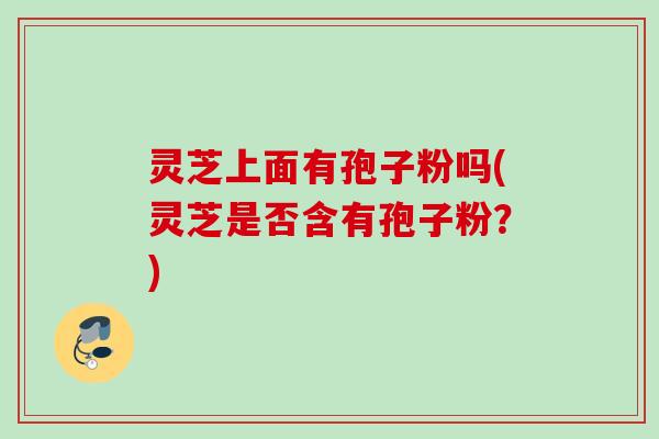 灵芝上面有孢子粉吗(灵芝是否含有孢子粉?)