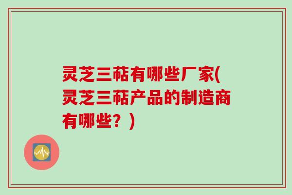 灵芝三萜有哪些厂家(灵芝三萜产品的制造商有哪些？)