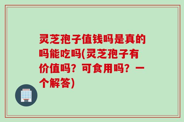 灵芝孢子值钱吗是真的吗能吃吗(灵芝孢子有价值吗？可食用吗？一个解答)