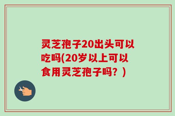 灵芝孢子20出头可以吃吗(20岁以上可以食用灵芝孢子吗？)