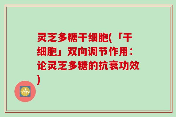 灵芝多糖干细胞(「干细胞」双向调节作用:论灵芝多糖的抗衰功效) 灵芝多糖干细胞(「干细胞」双向调节作用:论灵芝多糖的抗衰功效)