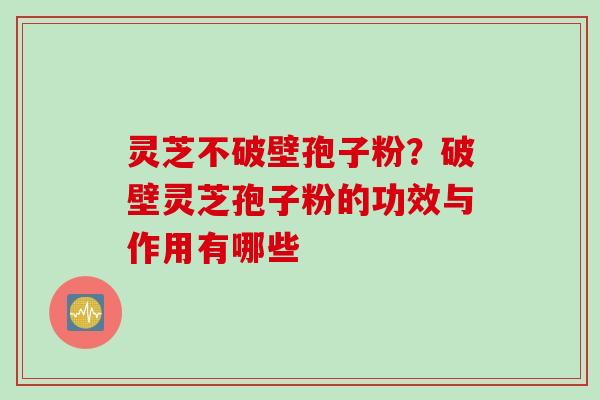 灵芝不破壁孢子粉？破壁灵芝孢子粉的功效与作用有哪些