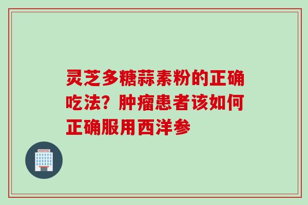 灵芝多糖蒜素粉的正确吃法？肿瘤患者该如何正确服用西洋参