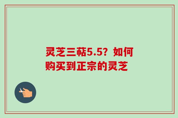 灵芝三萜5.5？如何购买到正宗的灵芝