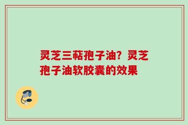 灵芝三萜孢子油？灵芝孢子油软胶囊的效果