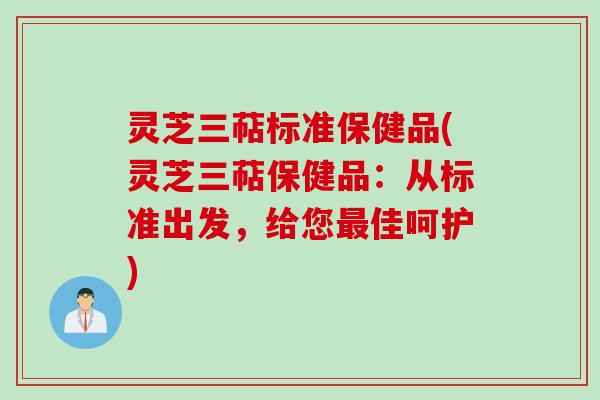 灵芝三萜标准保健品(灵芝三萜保健品:从标准出发,给您最佳呵护)