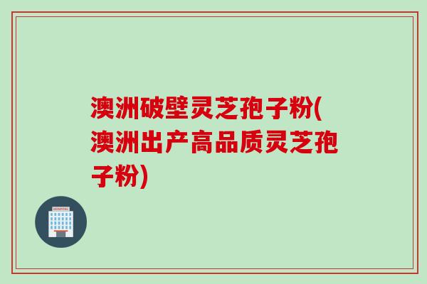 澳洲破壁灵芝孢子粉(澳洲出产高品质灵芝孢子粉)
