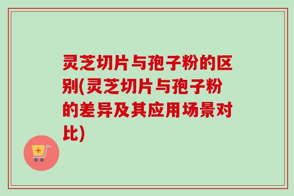 灵芝切片与孢子粉的区别(灵芝切片与孢子粉的差异及其应用场景对比)