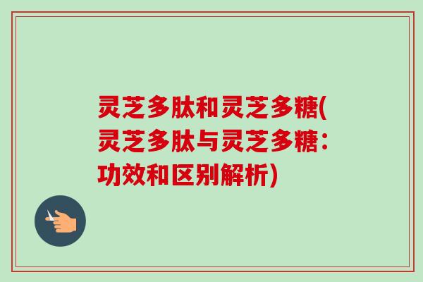灵芝多肽和灵芝多糖(灵芝多肽与灵芝多糖：功效和区别解析)